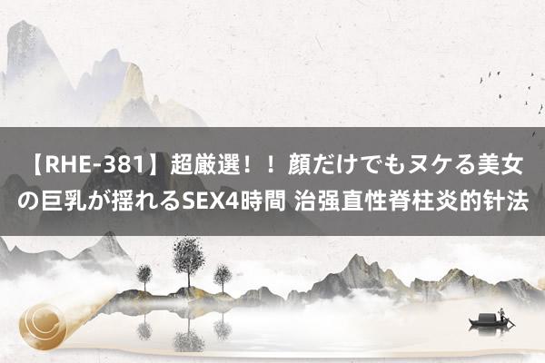 【RHE-381】超厳選！！顔だけでもヌケる美女の巨乳が揺れるSEX4時間 治强直性脊柱炎的针法