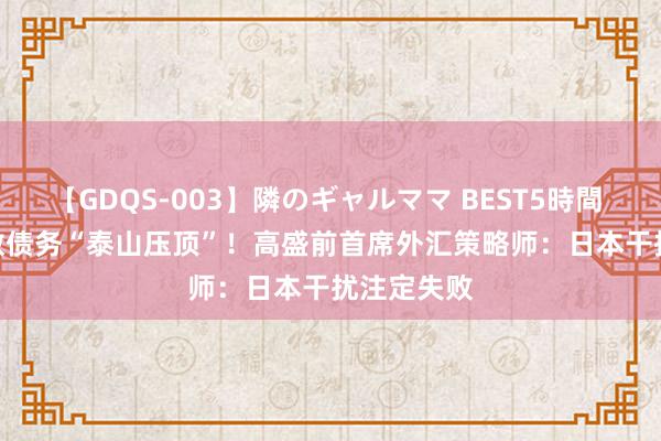 【GDQS-003】隣のギャルママ BEST5時間 Vol.2 多数债务“泰山压顶”！高盛前首席外汇策略师：日本干扰注定失败