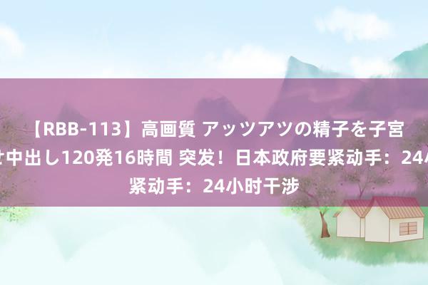 【RBB-113】高画質 アッツアツの精子を子宮に孕ませ中出し120発16時間 突发！日本政府要紧动手：24小时干涉