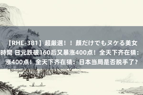 【RHE-381】超厳選！！顔だけでもヌケる美女の巨乳が揺れるSEX4時間 日元跌破160后又暴涨400点！全天下齐在猜：日本当局是否脱手了？