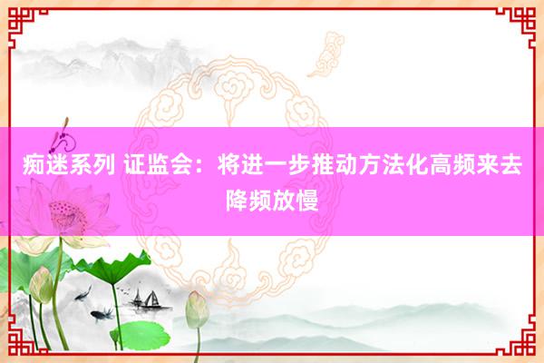 痴迷系列 证监会：将进一步推动方法化高频来去降频放慢