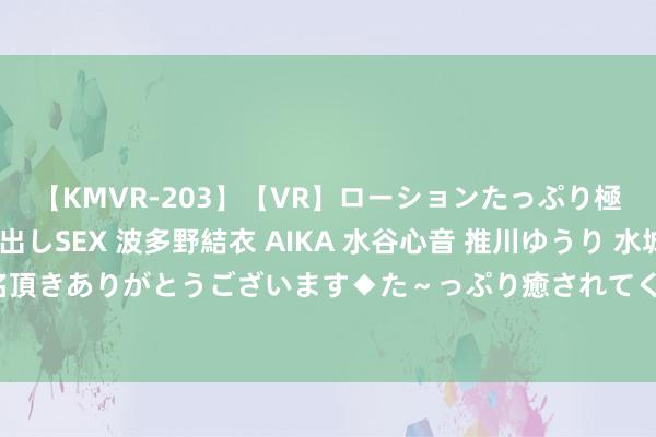 【KMVR-203】【VR】ローションたっぷり極上5人ソープ嬢と中出しSEX 波多野結衣 AIKA 水谷心音 推川ゆうり 水城奈緒 ～本日は御指名頂きありがとうございます◆た～っぷり癒されてくださいね◆～ 太湖雪北交所IPO过会 东吴证券立功