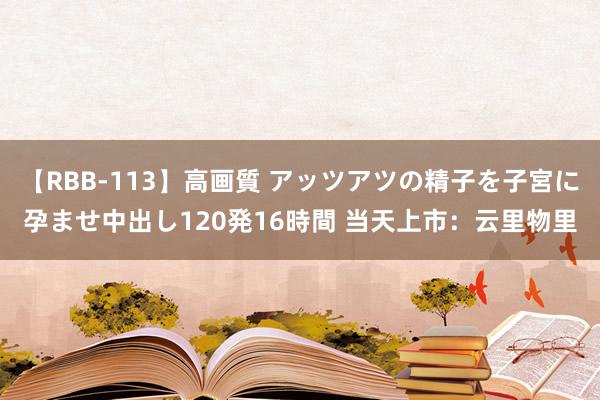 【RBB-113】高画質 アッツアツの精子を子宮に孕ませ中出し120発16時間 当天上市：云里物里