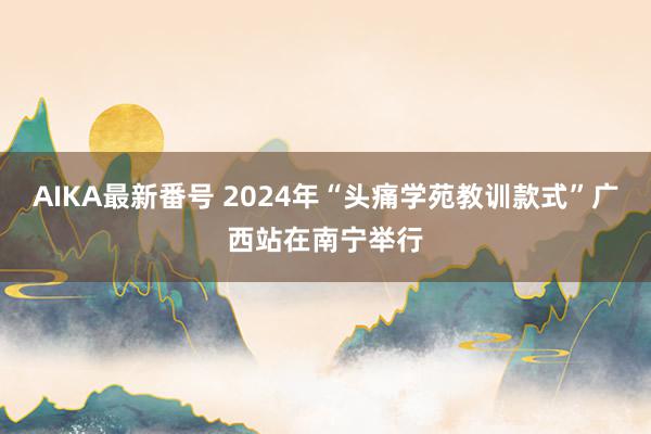 AIKA最新番号 2024年“头痛学苑教训款式”广西站在南宁举行