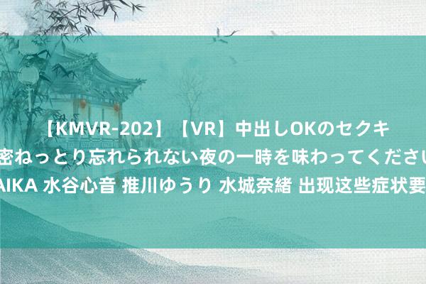 【KMVR-202】【VR】中出しOKのセクキャバにようこそ◆～濃密ねっとり忘れられない夜の一時を味わってくださいね◆～ 波多野結衣 AIKA 水谷心音 推川ゆうり 水城奈緒 出现这些症状要堤防！这是躯壳在求救！中老年东谈主一定要知谈的学问