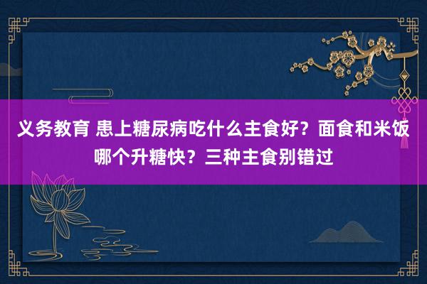 义务教育 患上糖尿病吃什么主食好？面食和米饭哪个升糖快？三种主食别错过