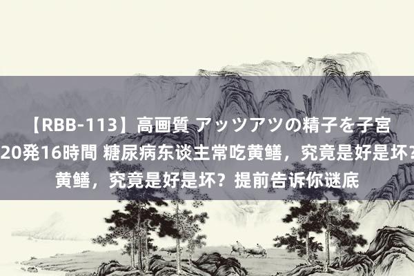 【RBB-113】高画質 アッツアツの精子を子宮に孕ませ中出し120発16時間 糖尿病东谈主常吃黄鳝，究竟是好是坏？提前告诉你谜底