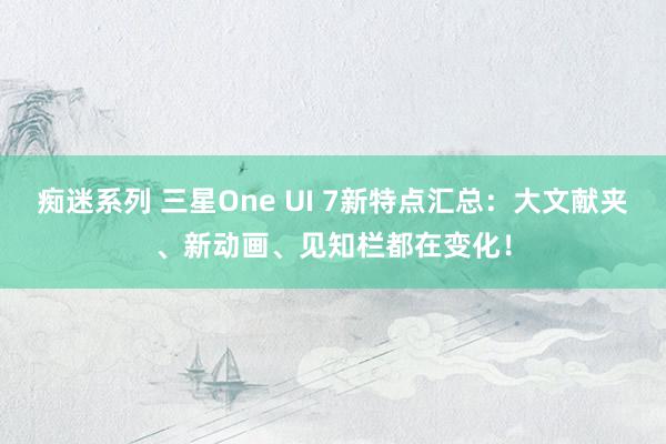 痴迷系列 三星One UI 7新特点汇总：大文献夹、新动画、见知栏都在变化！