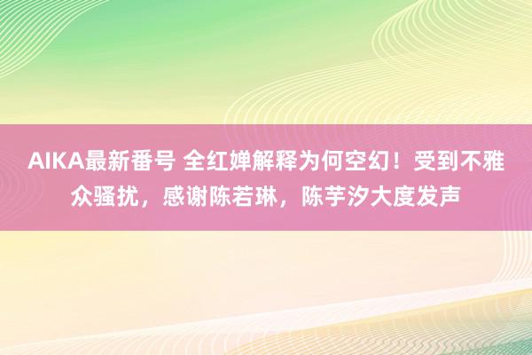 AIKA最新番号 全红婵解释为何空幻！受到不雅众骚扰，感谢陈若琳，陈芋汐大度发声