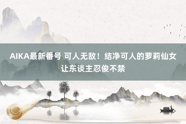 AIKA最新番号 可人无敌！结净可人的萝莉仙女让东谈主忍俊不禁