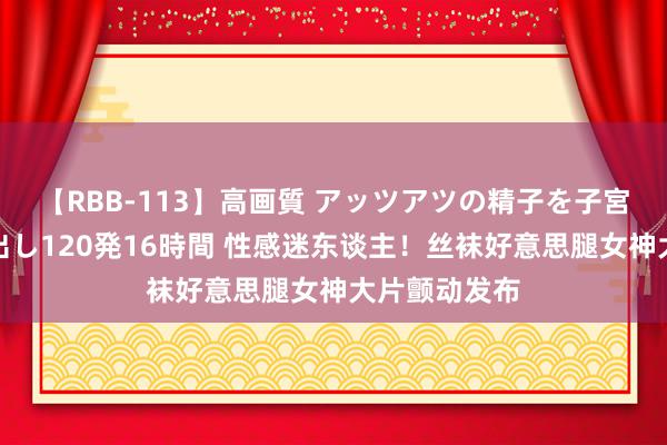 【RBB-113】高画質 アッツアツの精子を子宮に孕ませ中出し120発16時間 性感迷东谈主！丝袜好意思腿女神大片颤动发布