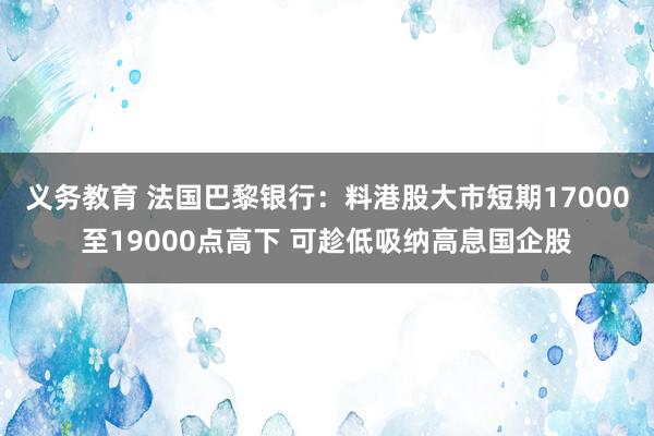 义务教育 法国巴黎银行：料港股大市短期17000至19000点高下 可趁低吸纳高息国企股