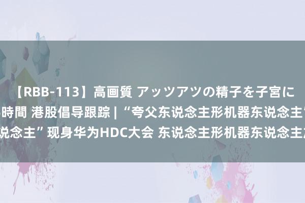 【RBB-113】高画質 アッツアツの精子を子宮に孕ませ中出し120発16時間 港股倡导跟踪 | “夸父东说念主形机器东说念主”现身华为HDC大会 东说念主形机器东说念主加快“进化”(附倡导股)