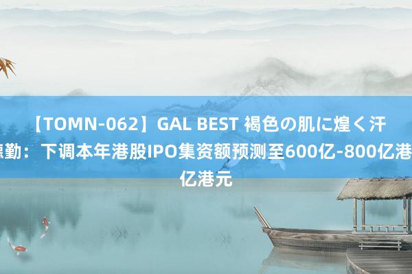 【TOMN-062】GAL BEST 褐色の肌に煌く汗 德勤：下调本年港股IPO集资额预测至600亿-800亿港元