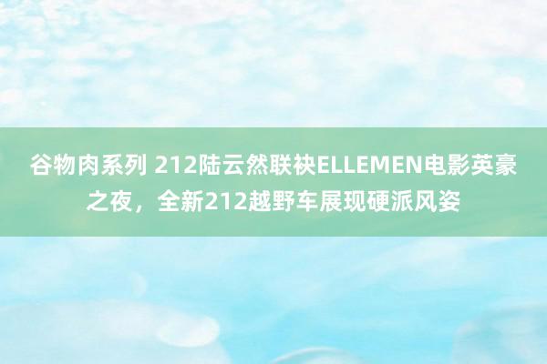 谷物肉系列 212陆云然联袂ELLEMEN电影英豪之夜，全新212越野车展现硬派风姿