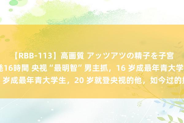 【RBB-113】高画質 アッツアツの精子を子宮に孕ませ中出し120発16時間 央视“最明智”男主抓，16 岁成最年青大学生，20 岁就登央视的他，如今过的如何样了？