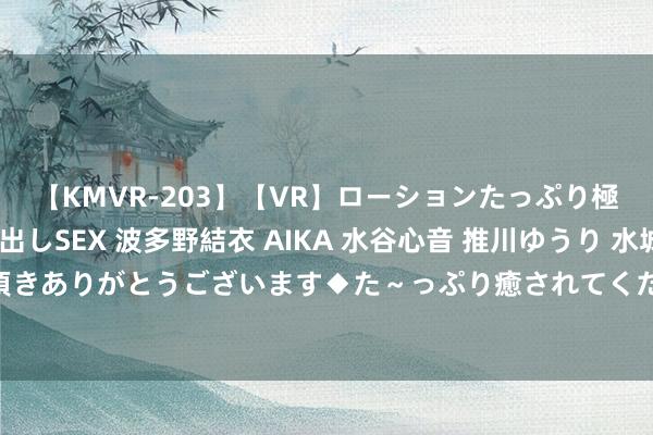 【KMVR-203】【VR】ローションたっぷり極上5人ソープ嬢と中出しSEX 波多野結衣 AIKA 水谷心音 推川ゆうり 水城奈緒 ～本日は御指名頂きありがとうございます◆た～っぷり癒されてくださいね◆～ V不雅财报｜龙源手艺功绩预报信披不足时被警示