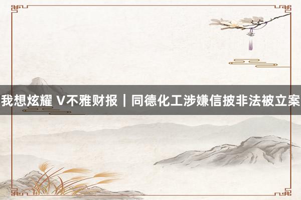 我想炫耀 V不雅财报｜同德化工涉嫌信披非法被立案