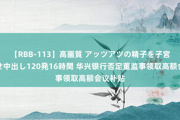 【RBB-113】高画質 アッツアツの精子を子宮に孕ませ中出し120発16時間 华兴银行否定董监事领取高额会议补贴