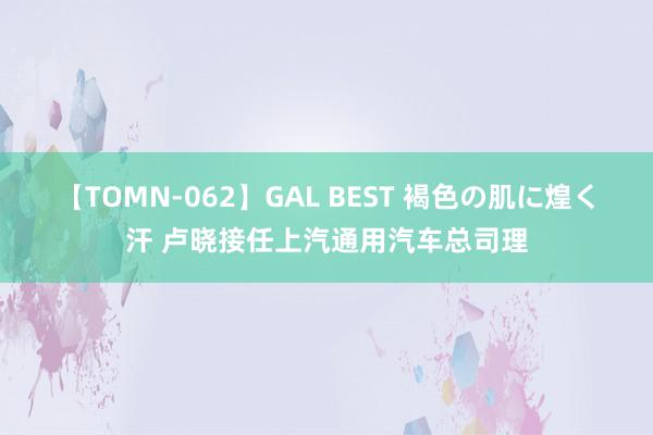 【TOMN-062】GAL BEST 褐色の肌に煌く汗 卢晓接任上汽通用汽车总司理