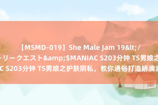 【MSMD-019】She Male Jam 19</a>2008-08-04グローリークエスト&$MANIAC S203分钟 TS男娘之护肤阴私，教你通俗打造娇滴滴的肌肤