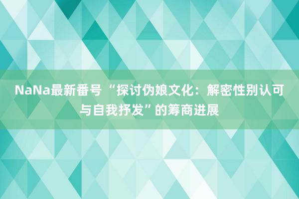 NaNa最新番号 “探讨伪娘文化：解密性别认可与自我抒发”的筹商进展