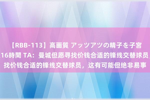 【RBB-113】高画質 アッツアツの精子を子宮に孕ませ中出し120発16時間 TA：曼城但愿寻找价钱合适的锋线交替球员，这有可能但绝非易事