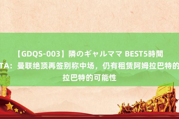 【GDQS-003】隣のギャルママ BEST5時間 Vol.2 TA：曼联绝顶再签别称中场，仍有租赁阿姆拉巴特的可能性