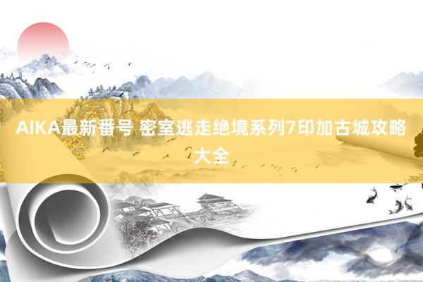 AIKA最新番号 密室逃走绝境系列7印加古城攻略大全