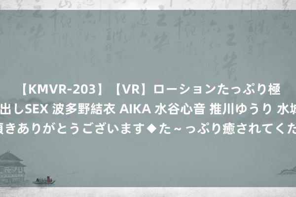 【KMVR-203】【VR】ローションたっぷり極上5人ソープ嬢と中出しSEX 波多野結衣 AIKA 水谷心音 推川ゆうり 水城奈緒 ～本日は御指名頂きありがとうございます◆た～っぷり癒されてくださいね◆～ 爽点十足的《大罗金仙异界断魂》，让东说念主魂牵梦萦的情势，高点击，零差评！