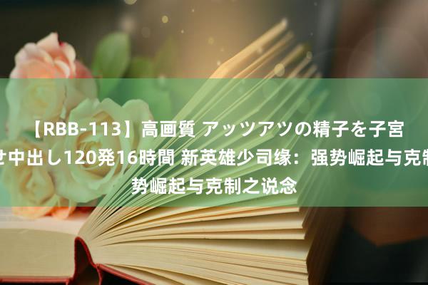 【RBB-113】高画質 アッツアツの精子を子宮に孕ませ中出し120発16時間 新英雄少司缘：强势崛起与克制之说念