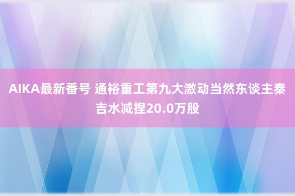 AIKA最新番号 通裕重工第九大激动当然东谈主秦吉水减捏20.0万股