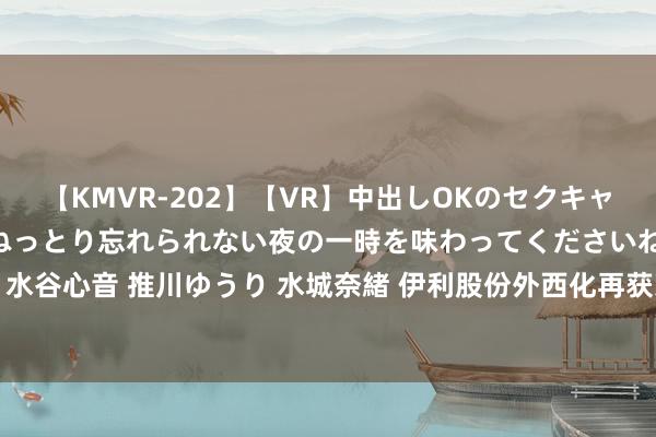 【KMVR-202】【VR】中出しOKのセクキャバにようこそ◆～濃密ねっとり忘れられない夜の一時を味わってくださいね◆～ 波多野結衣 AIKA 水谷心音 推川ゆうり 水城奈緒 伊利股份外西化再获冲突, 斩获泰国国度级质地奖, 彰显环球品性实力