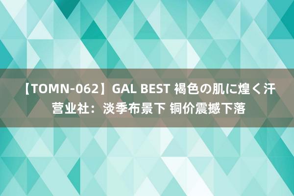 【TOMN-062】GAL BEST 褐色の肌に煌く汗 营业社：淡季布景下 铜价震撼下落