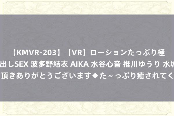 【KMVR-203】【VR】ローションたっぷり極上5人ソープ嬢と中出しSEX 波多野結衣 AIKA 水谷心音 推川ゆうり 水城奈緒 ～本日は御指名頂きありがとうございます◆た～っぷり癒されてくださいね◆～ 沪指、深指半日涨逾1% 全市集超4300股飘红