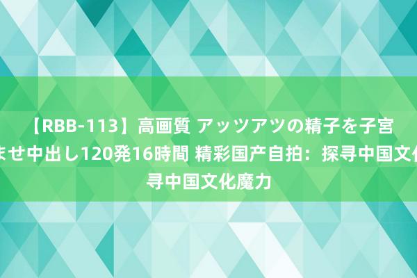 【RBB-113】高画質 アッツアツの精子を子宮に孕ませ中出し120発16時間 精彩国产自拍：探寻中国文化魔力