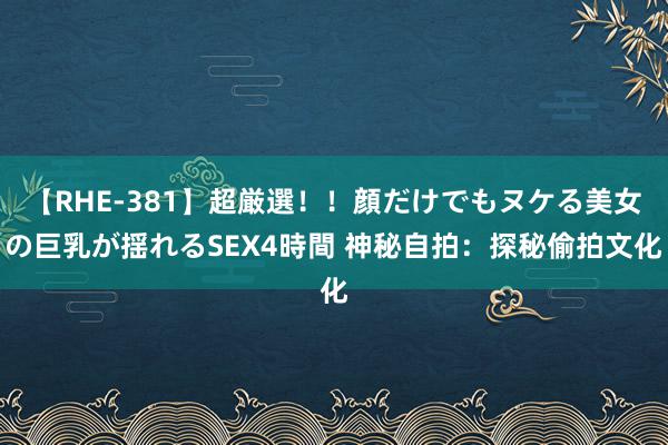 【RHE-381】超厳選！！顔だけでもヌケる美女の巨乳が揺れるSEX4時間 神秘自拍：探秘偷拍文化