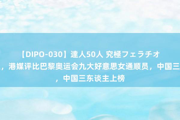 【DIPO-030】達人50人 究極フェラチオ 个个高颜值，港媒评比巴黎奥运会九大好意思女通顺员，中国三东谈主上榜