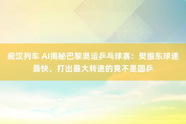 痴汉列车 AI揭秘巴黎奥运乒乓球赛：樊振东球速最快，打出最大转速的竟不是国乒