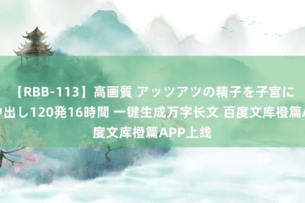 【RBB-113】高画質 アッツアツの精子を子宮に孕ませ中出し120発16時間 一键生成万字长文 百度文库橙篇APP上线