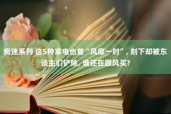 痴迷系列 这5种家电也曾“风靡一时”, 刻下却被东谈主们铲除, 谁还在跟风买?