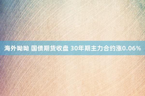 海外呦呦 国债期货收盘 30年期主力合约涨0.06%