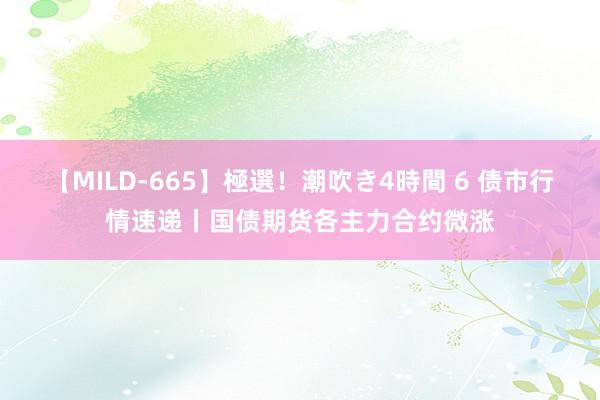 【MILD-665】極選！潮吹き4時間 6 债市行情速递丨国债期货各主力合约微涨