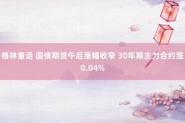 格林童话 国债期货午后涨幅收窄 30年期主力合约涨0.04%