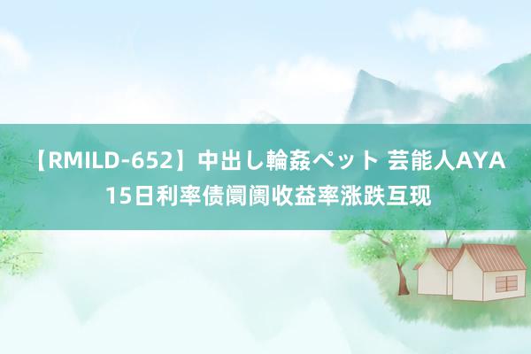 【RMILD-652】中出し輪姦ペット 芸能人AYA 15日利率债阛阓收益率涨跌互现