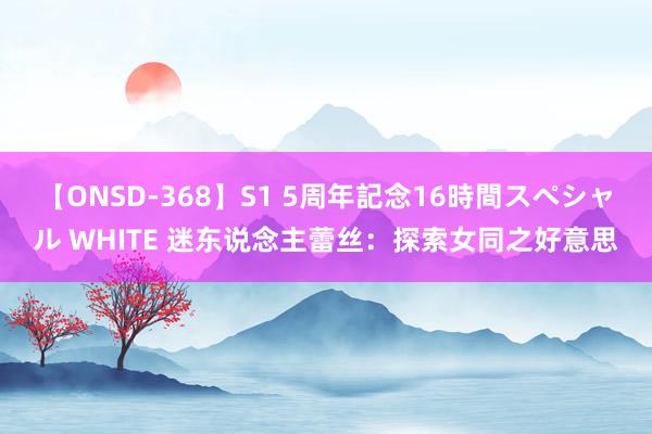 【ONSD-368】S1 5周年記念16時間スペシャル WHITE 迷东说念主蕾丝：探索女同之好意思