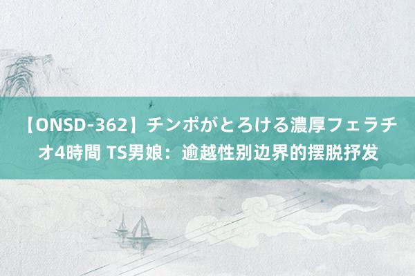 【ONSD-362】チンポがとろける濃厚フェラチオ4時間 TS男娘：逾越性别边界的摆脱抒发