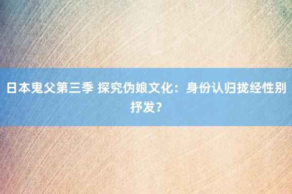 日本鬼父第三季 探究伪娘文化：身份认归拢经性别抒发？