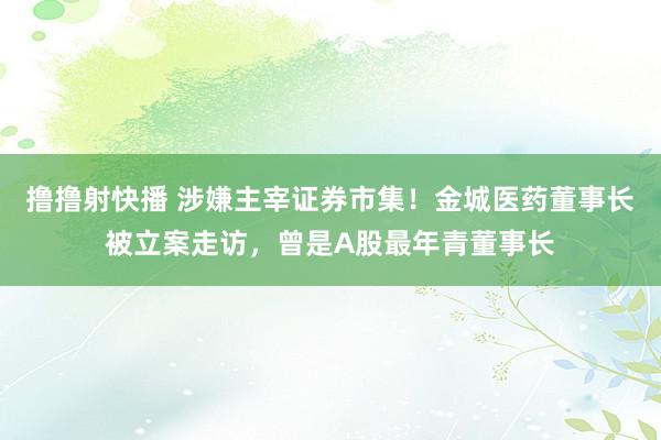 撸撸射快播 涉嫌主宰证券市集！金城医药董事长被立案走访，曾是A股最年青董事长