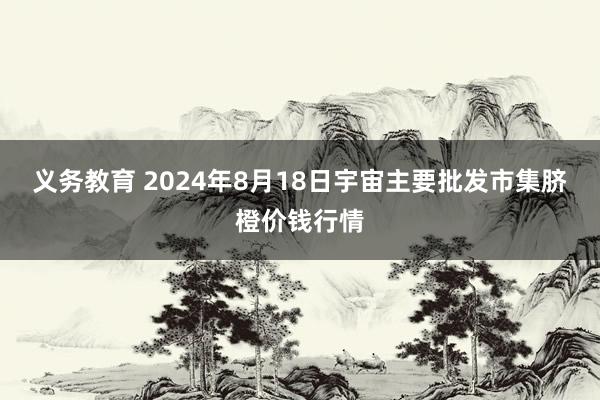 义务教育 2024年8月18日宇宙主要批发市集脐橙价钱行情